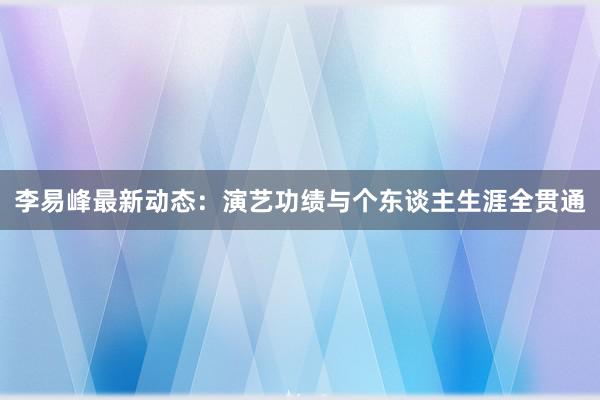 李易峰最新动态：演艺功绩与个东谈主生涯全贯通